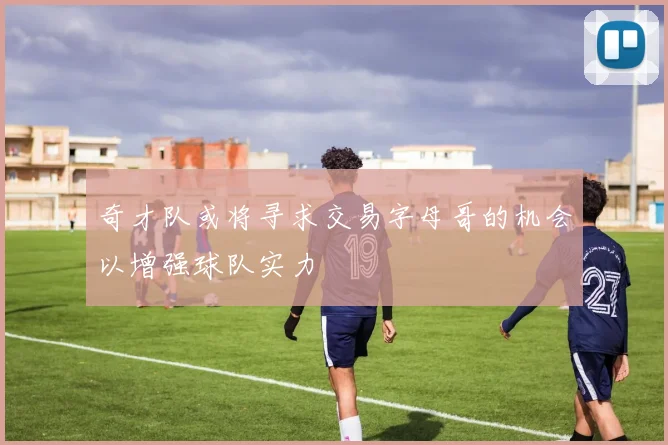 奇才队或将寻求交易字母哥的机会以增强球队实力