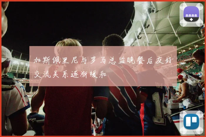 加斯佩里尼与罗马总监晚餐后友好交流关系逐渐缓和