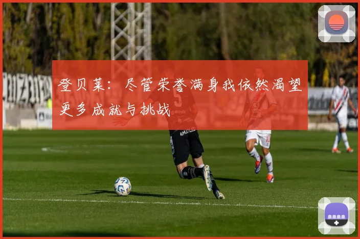 登贝莱：尽管荣誉满身我依然渴望更多成就与挑战
