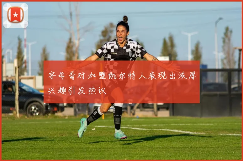 字母哥对加盟凯尔特人表现出浓厚兴趣引发热议
