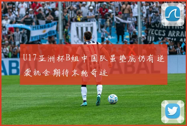U17亚洲杯B组中国队虽垫底仍有逆袭机会期待末轮奇迹