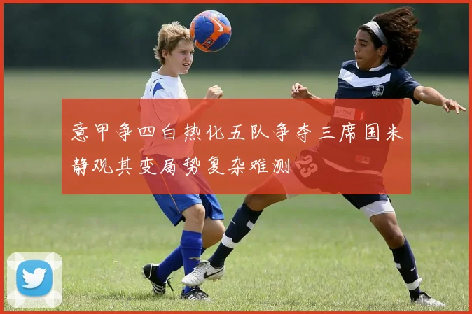 意甲争四白热化五队争夺三席国米静观其变局势复杂难测
