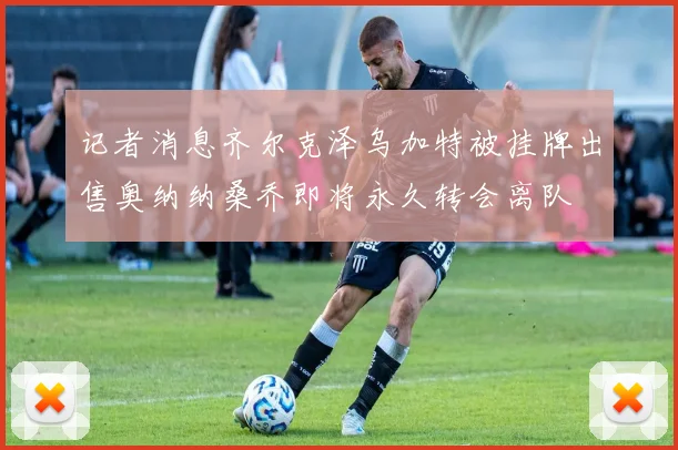 记者消息齐尔克泽乌加特被挂牌出售奥纳纳桑乔即将永久转会离队