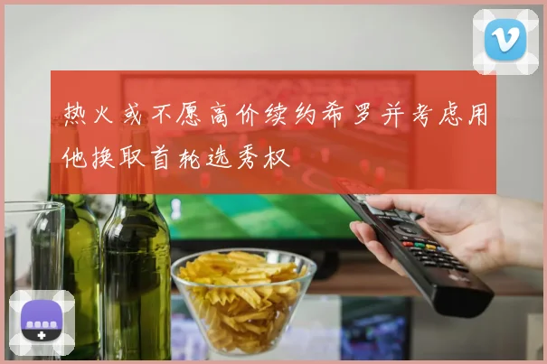 热火或不愿高价续约希罗并考虑用他换取首轮选秀权