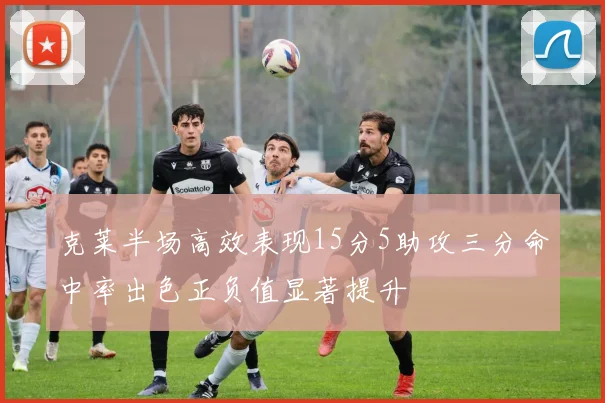 克莱半场高效表现15分5助攻三分命中率出色正负值显著提升