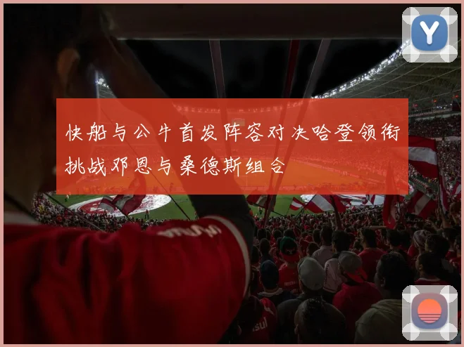 快船与公牛首发阵容对决哈登领衔挑战邓恩与桑德斯组合