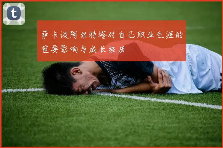 萨卡谈阿尔特塔对自己职业生涯的重要影响与成长经历