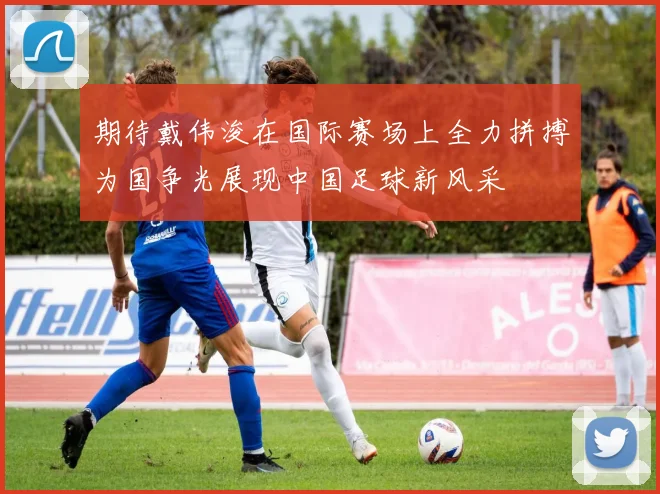 期待戴伟浚在国际赛场上全力拼搏为国争光展现中国足球新风采