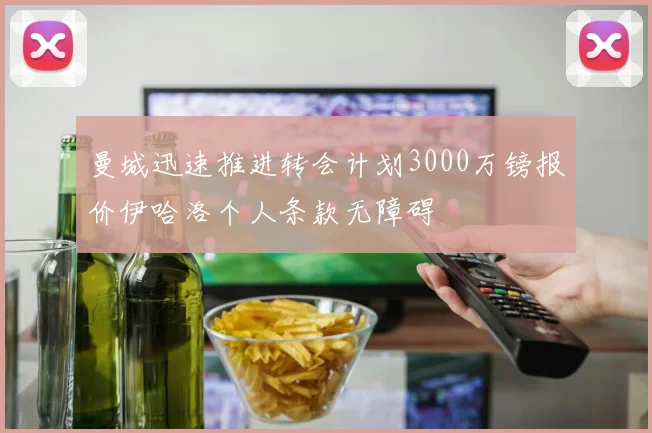 曼城迅速推进转会计划3000万镑报价伊哈洛个人条款无障碍