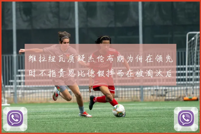 维拉纽瓦质疑杰伦布朗为何在领先时不指责恩比德假摔而在被淘汰后才发声