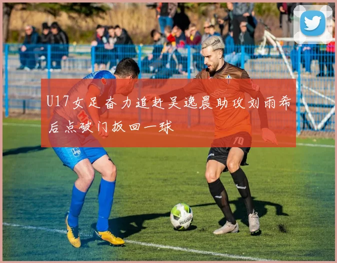 U17女足奋力追赶吴逸晨助攻刘雨希后点破门扳回一球
