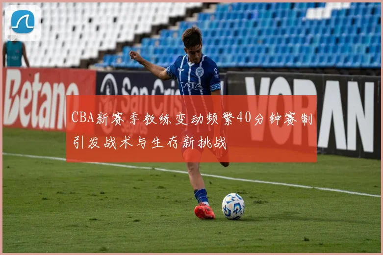 CBA新赛季教练变动频繁40分钟赛制引发战术与生存新挑战