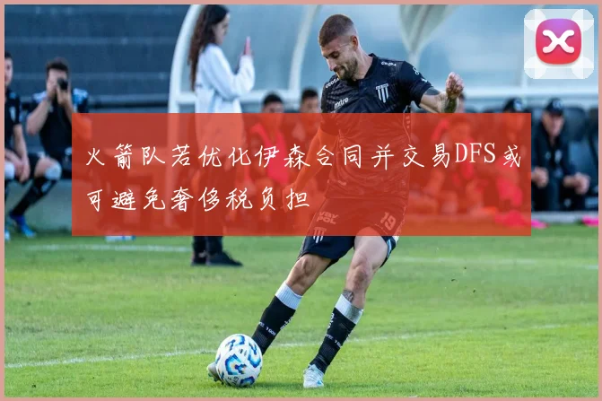 火箭队若优化伊森合同并交易DFS或可避免奢侈税负担