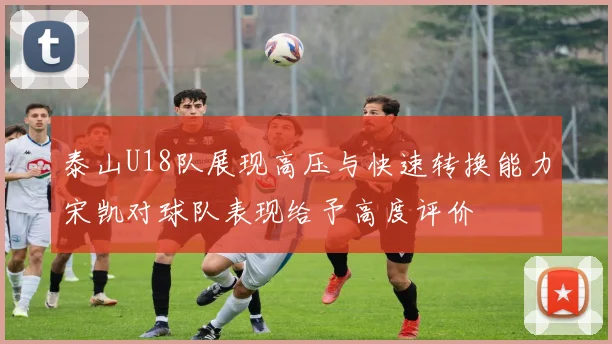 泰山U18队展现高压与快速转换能力宋凯对球队表现给予高度评价