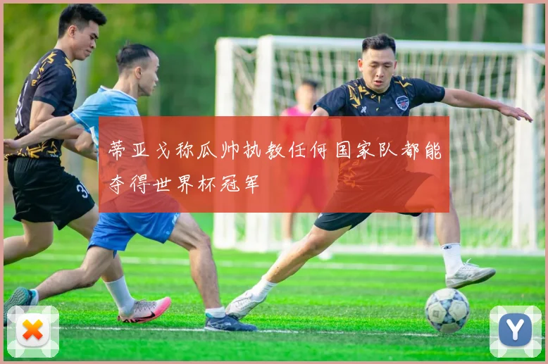 蒂亚戈称瓜帅执教任何国家队都能夺得世界杯冠军