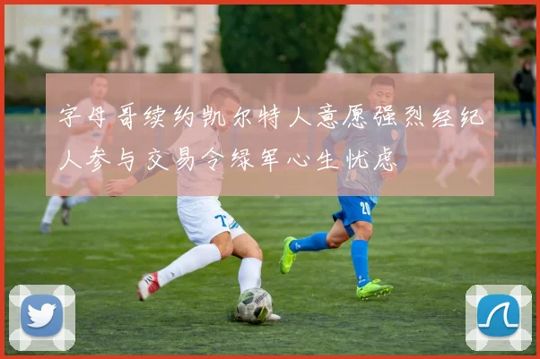 字母哥续约凯尔特人意愿强烈经纪人参与交易令绿军心生忧虑