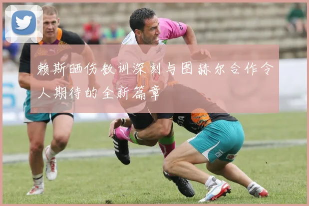 赖斯晒伤教训深刻与图赫尔合作令人期待的全新篇章