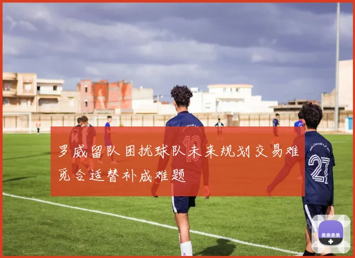 罗威留队困扰球队未来规划交易难觅合适替补成难题