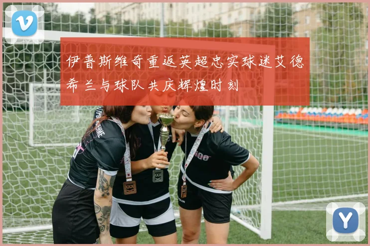伊普斯维奇重返英超忠实球迷艾德希兰与球队共庆辉煌时刻