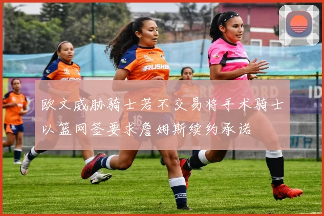 欧文威胁骑士若不交易将手术骑士以篮网签要求詹姆斯续约承诺