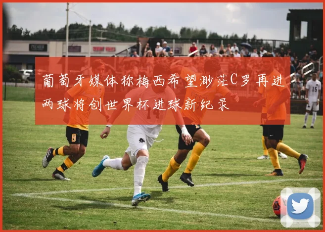 葡萄牙媒体称梅西希望渺茫C罗再进两球将创世界杯进球新纪录