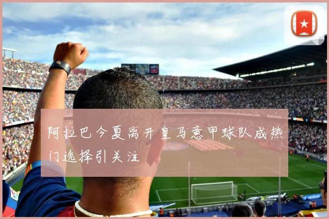 阿拉巴今夏离开皇马意甲球队成热门选择引关注