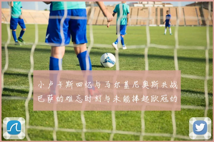 小卢卡斯回忆与马尔基尼奥斯共战巴萨的难忘时刻与未能捧起欧冠的遗憾