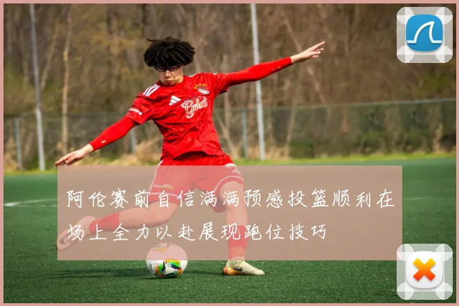 阿伦赛前自信满满预感投篮顺利在场上全力以赴展现跑位技巧
