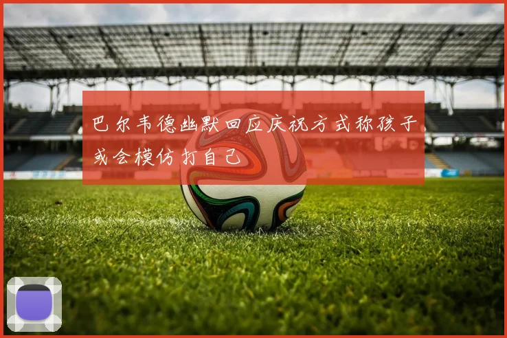 巴尔韦德幽默回应庆祝方式称孩子或会模仿打自己