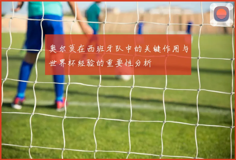 奥尔莫在西班牙队中的关键作用与世界杯经验的重要性分析