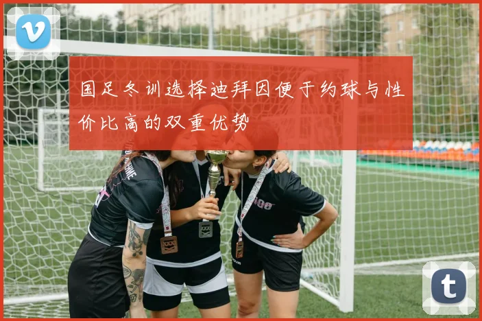 国足冬训选择迪拜因便于约球与性价比高的双重优势