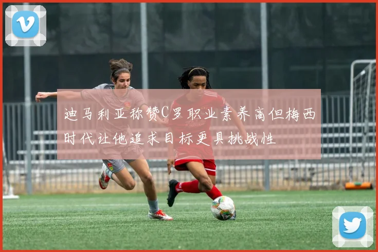 迪马利亚称赞C罗职业素养高但梅西时代让他追求目标更具挑战性